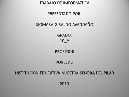 TRABAJO DE IMFORMATICA PRESENTADO POR: XIOMARA GIRALDO AVENDAÑO GRADO: 10_A PROFESOR ROBLEDO INSTITUCION EDUCATIVA NUESTRA SEÑORA DEL PILAR 2013.