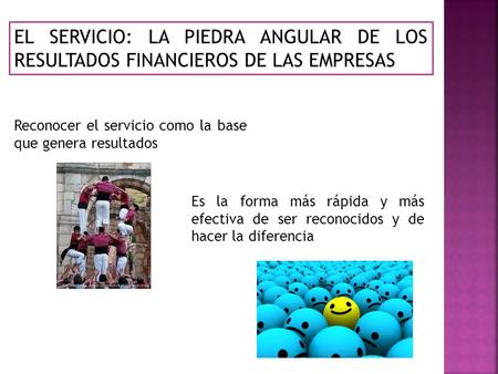 EL SERVICIO: LA PIEDRA ANGULAR DE LOS RESULTADOS FINANCIEROS DE LAS EMPRESAS Reconocer el servicio como la base que genera resultados Es la forma más rápida.
