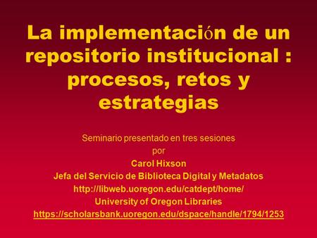 La implementaci ó n de un repositorio institucional : procesos, retos y estrategias Seminario presentado en tres sesiones por Carol Hixson Jefa del Servicio.