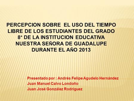 Presentado por : Andrés Felipe Agudelo Hernández Juan Manuel Calvo Londoño Juan José González Rodríguez PERCEPCION SOBRE EL USO DEL TIEMPO LIBRE DE LOS.