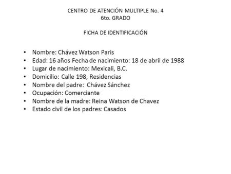 CENTRO DE ATENCIÓN MULTIPLE No. 4 6to. GRADO FICHA DE IDENTIFICACIÓN Nombre: Chávez Watson Paris Edad: 16 años Fecha de nacimiento: 18 de abril de 1988.