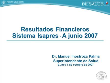 Dr. Manuel Inostroza Palma Superintendente de Salud Lunes 1 de octubre de 2007 Resultados Financieros Sistema Isapres - A junio 2007.