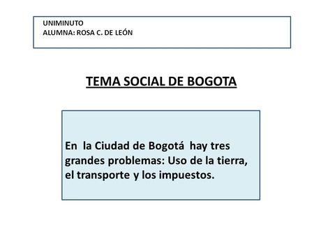 TEMA SOCIAL DE BOGOTA En la Ciudad de Bogotá hay tres grandes problemas: Uso de la tierra, el transporte y los impuestos. UNIMINUTOALUMNA: ROSA C. DE LEÓN.