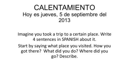 CALENTAMIENTO Hoy es jueves, 5 de septiembre del 2013 Imagine you took a trip to a certain place. Write 4 sentences in SPANISH about it. Start by saying.