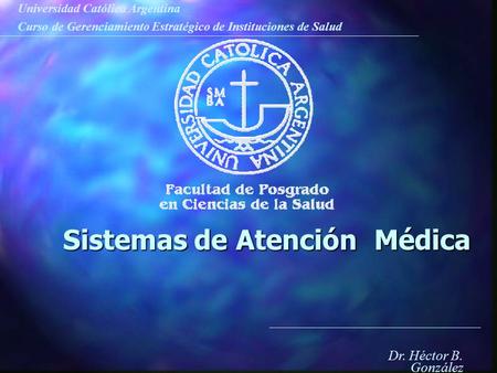 Universidad Católica Argentina Curso de Gerenciamiento Estratégico de Instituciones de Salud Dr. Héctor B. González Sistemas de Atención Médica.