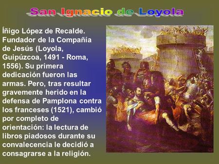 San Ignacio de Loyola Íñigo López de Recalde. Fundador de la Compañía de Jesús (Loyola, Guipúzcoa, 1491 - Roma, 1556). Su primera dedicación fueron las.