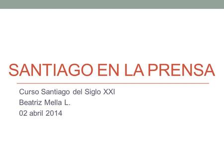 SANTIAGO EN LA PRENSA Curso Santiago del Siglo XXI Beatriz Mella L. 02 abril 2014.