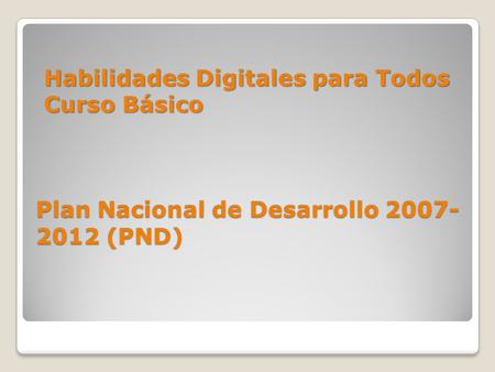 Plan Nacional de Desarrollo 2007- 2012 (PND) Habilidades Digitales para Todos Curso Básico.
