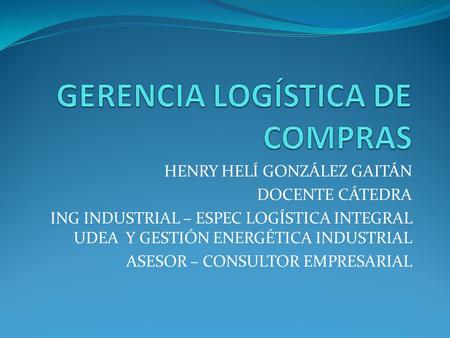 HENRY HELÍ GONZÁLEZ GAITÁN DOCENTE CÁTEDRA ING INDUSTRIAL – ESPEC LOGÍSTICA INTEGRAL UDEA Y GESTIÓN ENERGÉTICA INDUSTRIAL ASESOR – CONSULTOR EMPRESARIAL.