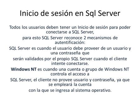 Inicio de sesión en Sql Server Todos los usuarios deben tener un Inicio de sesión para poder conectarse a SQL Server, para esto SQL Server reconoce 2 mecanismos.