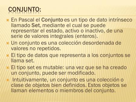  En Pascal el Conjunto es un tipo de dato intrínseco llamado Set, mediante el cual se puede representar el estado, activo o inactivo, de una serie de.