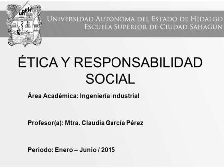 ÉTICA Y RESPONSABILIDAD SOCIAL Área Académica: Ingeniería Industrial Profesor(a): Mtra. Claudia García Pérez Periodo: Enero – Junio / 2015.