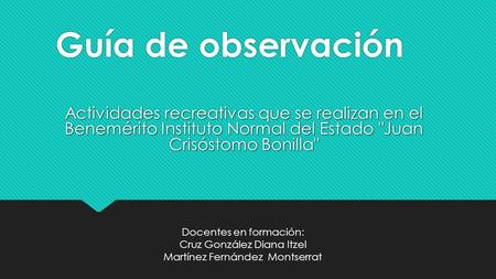 Guía de observación Actividades recreativas que se realizan en el Benemérito Instituto Normal del Estado Juan Crisóstomo Bonilla Docentes en formación: