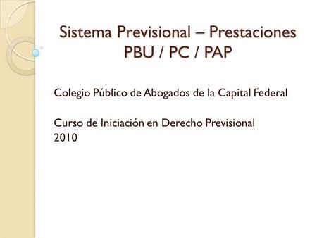 Sistema Previsional – Prestaciones PBU / PC / PAP Colegio Público de Abogados de la Capital Federal Curso de Iniciación en Derecho Previsional 2010.