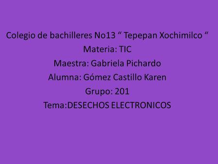 Colegio de bachilleres No13 “ Tepepan Xochimilco “ Materia: TIC Maestra: Gabriela Pichardo Alumna: Gómez Castillo Karen Grupo: 201 Tema:DESECHOS ELECTRONICOS.