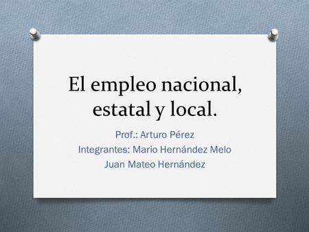 El empleo nacional, estatal y local. Prof.: Arturo Pérez Integrantes: Mario Hernández Melo Juan Mateo Hernández.