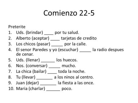 Comienzo 22-5 Preterite 1.Uds. (brindar) ____ por tu salud. 2.Alberto (aceptar) ____ tarjetas de credito 3.Los chicos (pasar) _____ por la calle. 4.El.
