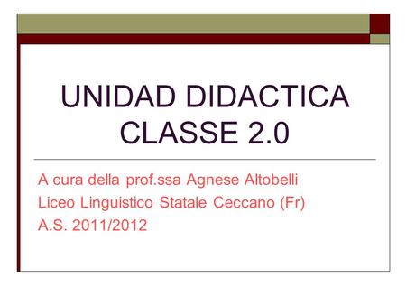 UNIDAD DIDACTICA CLASSE 2.0 A cura della prof.ssa Agnese Altobelli Liceo Linguistico Statale Ceccano (Fr) A.S. 2011/2012.