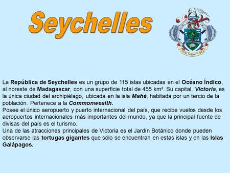 La República de Seychelles es un grupo de 115 islas ubicadas en el Océano Índico, al noreste de Madagascar, con una superficie total de 455 km². Su capital,