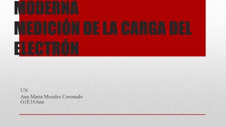 FUNDAMENTOS DE FÍSICA MODERNA MEDICIÓN DE LA CARGA DEL ELECTRÓN UN Ana María Morales Coronado G1E16Ana.