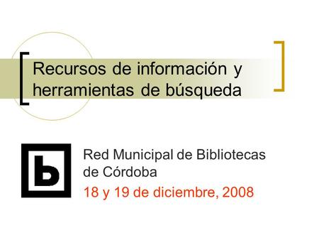 Recursos de información y herramientas de búsqueda Red Municipal de Bibliotecas de Córdoba 18 y 19 de diciembre, 2008.