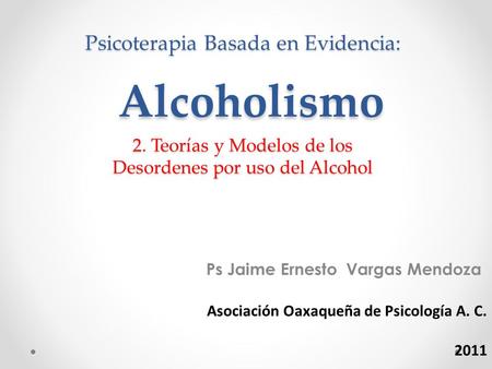Psicoterapia Basada en Evidencia: Alcoholismo 2. Teorías y Modelos de los Desordenes por uso del Alcohol Ps Jaime Ernesto Vargas Mendoza Asociación Oaxaqueña.