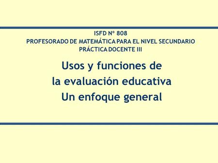 Usos y funciones de la evaluación educativa Un enfoque general ISFD Nº 808 PROFESORADO DE MATEMÁTICA PARA EL NIVEL SECUNDARIO PRÁCTICA DOCENTE III.