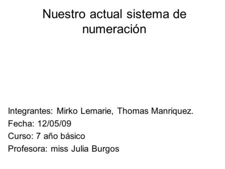 Nuestro actual sistema de numeración Integrantes: Mirko Lemarie, Thomas Manriquez. Fecha: 12/05/09 Curso: 7 año básico Profesora: miss Julia Burgos.