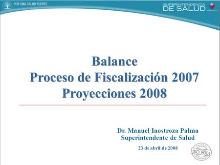 Dr. Manuel Inostroza Palma Superintendente de Salud 23 de abril de 2008 Balance Proceso de Fiscalización 2007 Proyecciones 2008.