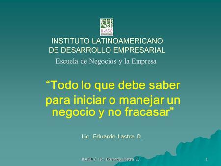 ILADE / Lic. Eduardo Lastra D. 1 INSTITUTO LATINOAMERICANO DE DESARROLLO EMPRESARIAL “Todo lo que debe saber para iniciar o manejar un negocio y no fracasar”