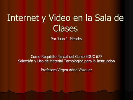 Internet y Video en la Sala de Clases Por Juan J. Méndez Como Requisito Parcial del Curso EDUC 677 Selección y Uso de Material Tecnológico para la Instrucción.