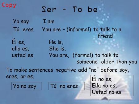 Ser – To be Yo soyI am Tú eresYou are – (informal) to talk to a friend Él es, ella es, usted es He is, She is, You are, (formal) to talk to someone older.