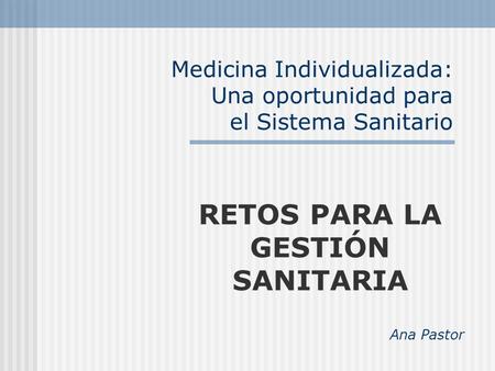 Medicina Individualizada: Una oportunidad para el Sistema Sanitario RETOS PARA LA GESTIÓN SANITARIA Ana Pastor.