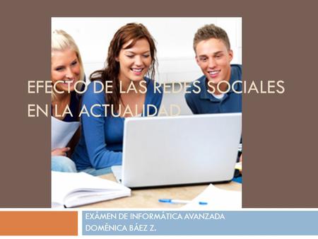 EFECTO DE LAS REDES SOCIALES EN LA ACTUALIDAD EXÁMEN DE INFORMÁTICA AVANZADA DOMÉNICA BÁEZ Z.
