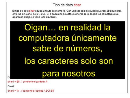 Tipo de dato char El tipo de dato char ocupa un byte de memoria. Con un byte solo se puden guardar 256 números enteros sin signo, del 0 – 255. Si a cada.