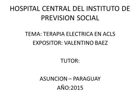 HOSPITAL CENTRAL DEL INSTITUTO DE PREVISION SOCIAL TEMA: TERAPIA ELECTRICA EN ACLS EXPOSITOR: VALENTINO BAEZ TUTOR: ASUNCION – PARAGUAY AÑO:2015.