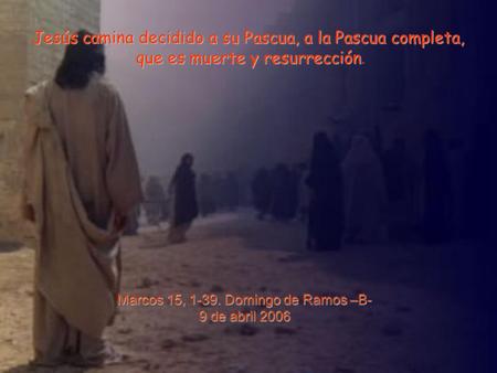 Marcos 15, 1-39. Domingo de Ramos –B- 9 de abril 2006 Jesús camina decidido a su Pascua, a la Pascua completa, que es muerte y resurrección que es muerte.
