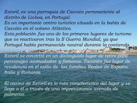 Estoril, es una parroquia de Cascais perteneciente al distrito de Lisboa, en Portugal. Es un importante centro turístico situado en la bahía de Cascáis.