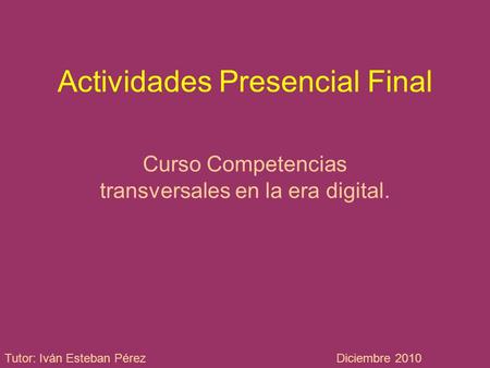 Actividades Presencial Final Curso Competencias transversales en la era digital. Tutor: Iván Esteban PérezDiciembre 2010.