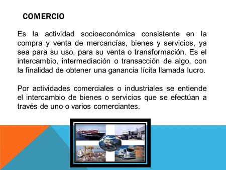 COMERCIO Es la actividad socioeconómica consistente en la compra y venta de mercancías, bienes y servicios, ya sea para su uso, para su venta o transformación.