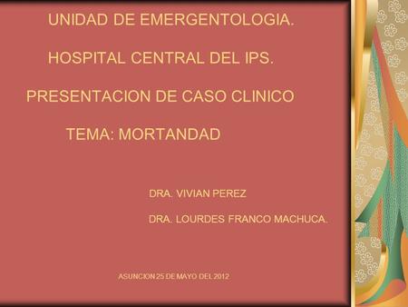 UNIDAD DE EMERGENTOLOGIA. HOSPITAL CENTRAL DEL IPS. PRESENTACION DE CASO CLINICO TEMA: MORTANDAD DRA. VIVIAN PEREZ DRA. LOURDES FRANCO MACHUCA. ASUNCION.