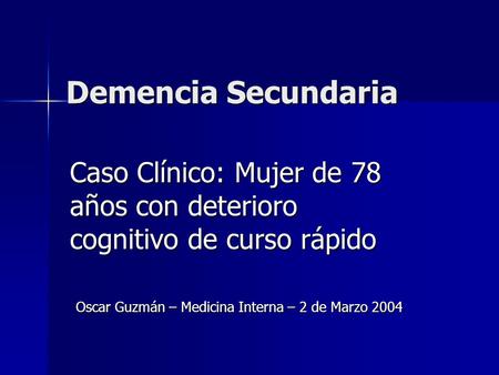 Demencia Secundaria Caso Clínico: Mujer de 78 años con deterioro cognitivo de curso rápido Oscar Guzmán – Medicina Interna – 2 de Marzo 2004.