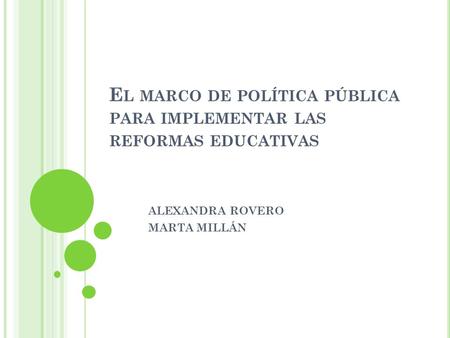 E L MARCO DE POLÍTICA PÚBLICA PARA IMPLEMENTAR LAS REFORMAS EDUCATIVAS ALEXANDRA ROVERO MARTA MILLÁN.