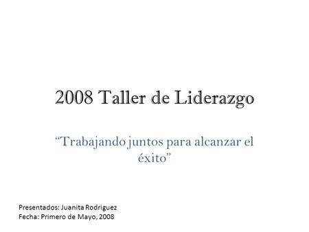 2008 Taller de Liderazgo “Trabajando juntos para alcanzar el éxito” Presentados: Juanita Rodriguez Fecha: Primero de Mayo, 2008.