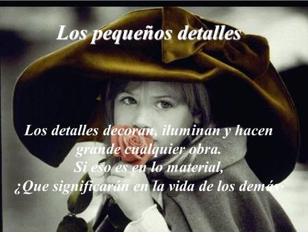 Los pequeños detalles Los detalles decoran, iluminan y hacen grande cualquier obra. Si eso es en lo material, ¿Que significarán en la vida de los demás?