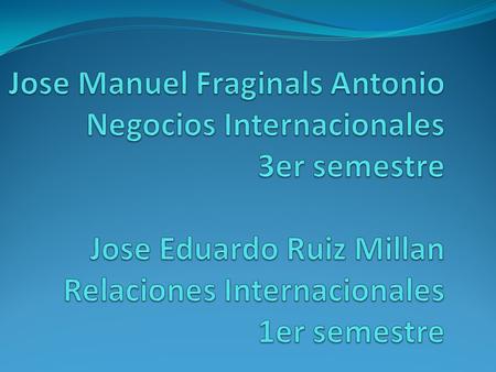 Jose Manuel Fraginals Antonio Negocios Internacionales 3er semestre Jose Eduardo Ruiz Millan Relaciones Internacionales 1er semestre.