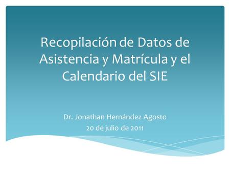 Recopilación de Datos de Asistencia y Matrícula y el Calendario del SIE Dr. Jonathan Hernández Agosto 20 de julio de 2011.