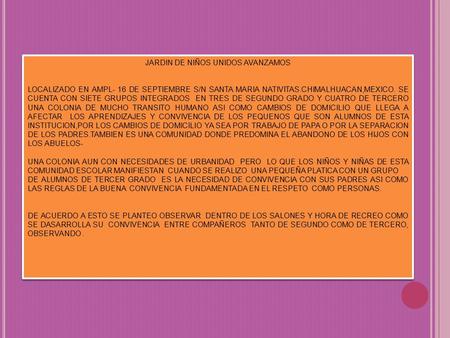 JARDIN DE NIÑOS UNIDOS AVANZAMOS LOCALIZADO EN AMPL- 16 DE SEPTIEMBRE S/N SANTA MARIA NATIVITAS.CHIMALHUACAN,MEXICO. SE CUENTA CON SIETE GRUPOS INTEGRADOS.