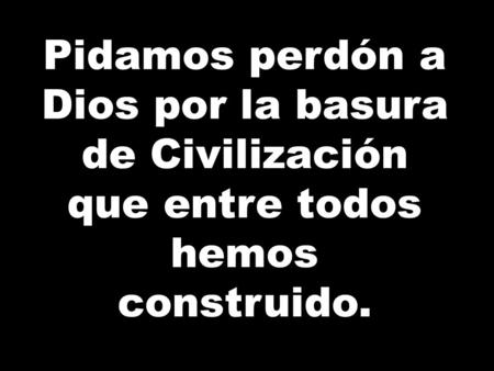 Pidamos perdón a Dios por la basura de Civilización que entre todos hemos construido.