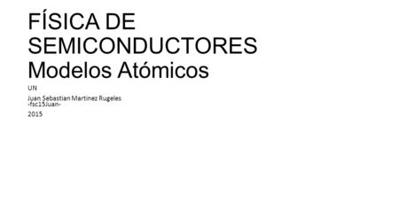 FÍSICA DE SEMICONDUCTORES Modelos Atómicos UN Juan Sebastian Martinez Rugeles -fsc15Juan- 2015.
